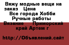 Вяжу модные вещи на заказ › Цена ­ 3000-10000 - Все города Хобби. Ручные работы » Вязание   . Приморский край,Артем г.
